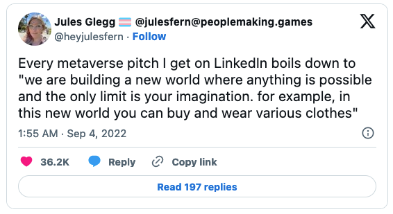 Every metaverse pitch I get on LinkedIn boils down to "we are building a new world where anything is possible and the only limit is your imagination. for example, in this new world you can buy and wear various clothes"     — Jules Glegg 🏳️‍⚧️ @julesfern@peoplemaking.games (@heyjulesfern) September 3, 2022